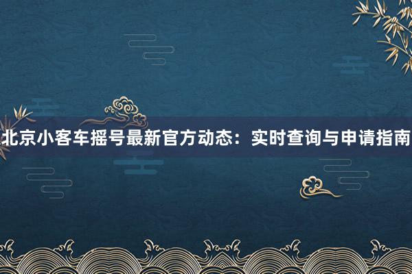 北京小客车摇号最新官方动态：实时查询与申请指南